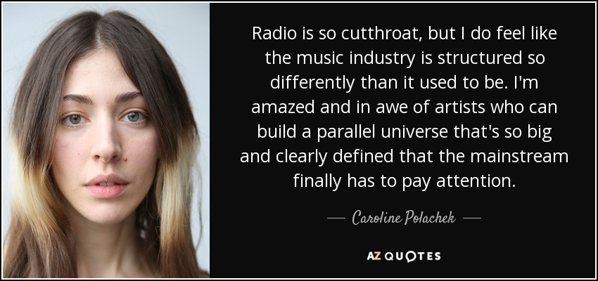 Radio is so cutthroat, but I do feel like the music industry is structured so differently than it used to be. I'm amazed and in awe of artists who can build a parallel universe that's so big and clearly defined that the mainstream finally has to pay attention. - Caroline Polachek