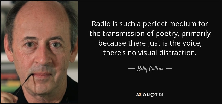 Radio is such a perfect medium for the transmission of poetry, primarily because there just is the voice, there's no visual distraction. - Billy Collins