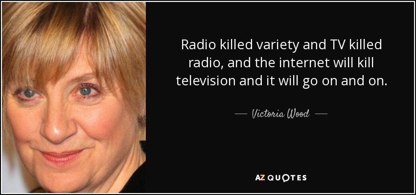 Radio killed variety and TV killed radio, and the internet will kill television and it will go on and on. - Victoria Wood