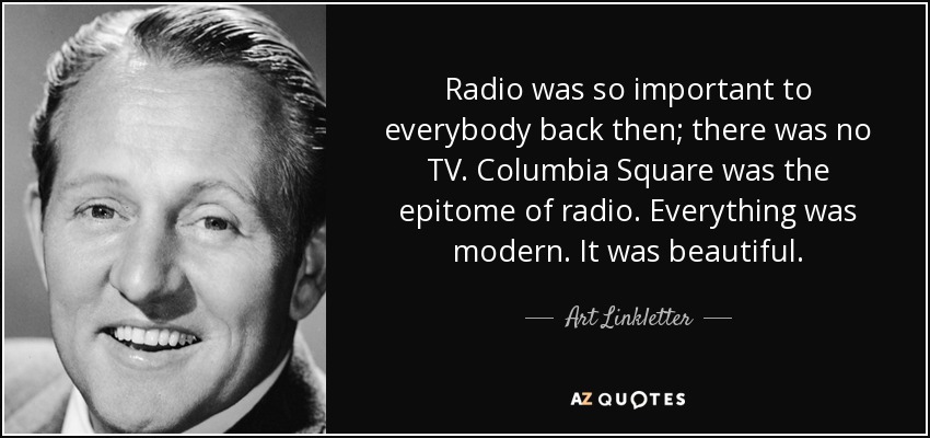 Radio was so important to everybody back then; there was no TV. Columbia Square was the epitome of radio. Everything was modern. It was beautiful. - Art Linkletter
