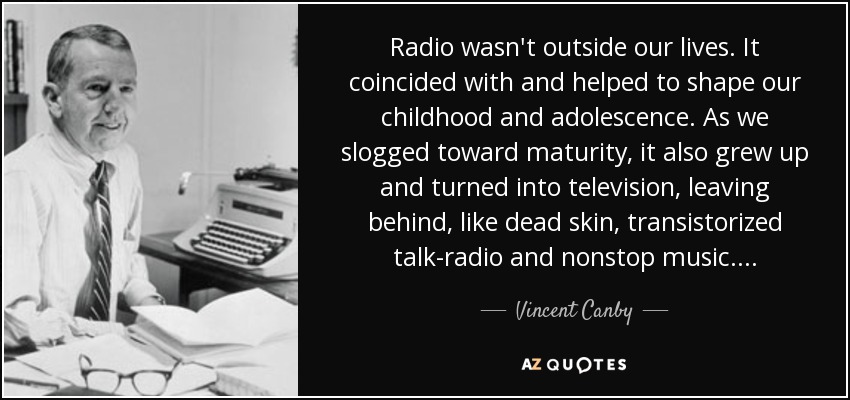 Radio wasn't outside our lives. It coincided with and helped to shape our childhood and adolescence. As we slogged toward maturity, it also grew up and turned into television, leaving behind, like dead skin, transistorized talk-radio and nonstop music. . . . - Vincent Canby