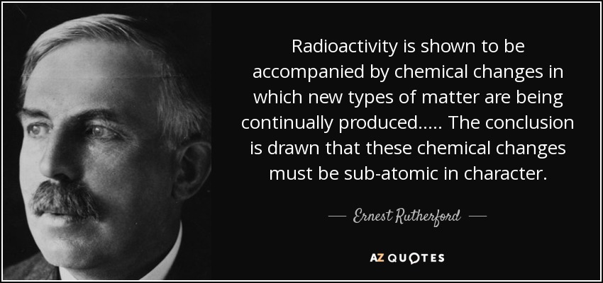 Radioactivity is shown to be accompanied by chemical changes in which new types of matter are being continually produced. .... The conclusion is drawn that these chemical changes must be sub-atomic in character. - Ernest Rutherford