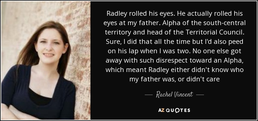Radley rolled his eyes. He actually rolled his eyes at my father. Alpha of the south-central territory and head of the Territorial Council. Sure, I did that all the time but I'd also peed on his lap when I was two. No one else got away with such disrespect toward an Alpha, which meant Radley either didn't know who my father was, or didn't care - Rachel Vincent
