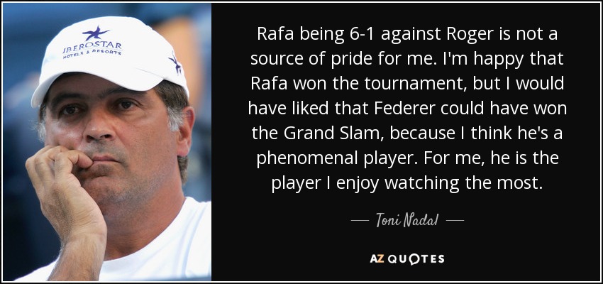 Rafa being 6-1 against Roger is not a source of pride for me. I'm happy that Rafa won the tournament, but I would have liked that Federer could have won the Grand Slam, because I think he's a phenomenal player. For me, he is the player I enjoy watching the most. - Toni Nadal