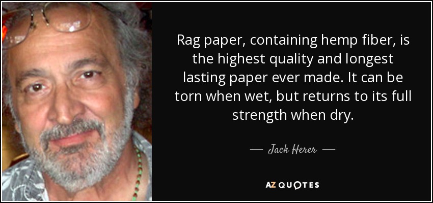 Rag paper, containing hemp fiber, is the highest quality and longest lasting paper ever made. It can be torn when wet, but returns to its full strength when dry. - Jack Herer