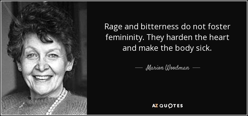 Rage and bitterness do not foster femininity. They harden the heart and make the body sick. - Marion Woodman