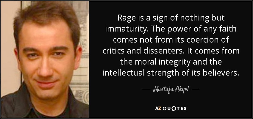 Rage is a sign of nothing but immaturity. The power of any faith comes not from its coercion of critics and dissenters. It comes from the moral integrity and the intellectual strength of its believers. - Mustafa Akyol