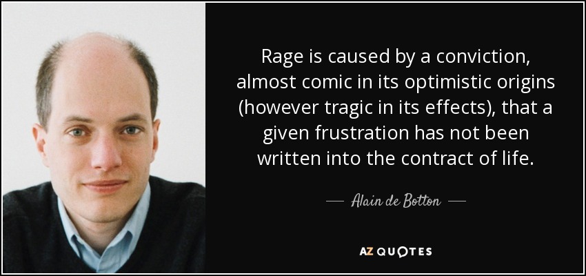Rage is caused by a conviction, almost comic in its optimistic origins (however tragic in its effects), that a given frustration has not been written into the contract of life. - Alain de Botton