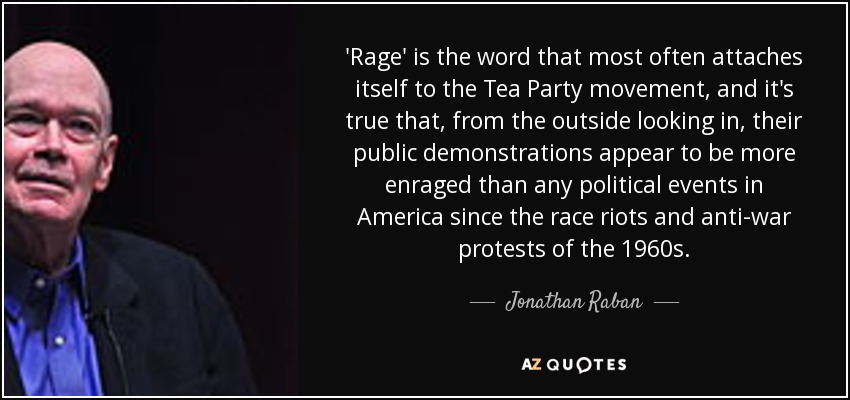 'Rage' is the word that most often attaches itself to the Tea Party movement, and it's true that, from the outside looking in, their public demonstrations appear to be more enraged than any political events in America since the race riots and anti-war protests of the 1960s. - Jonathan Raban