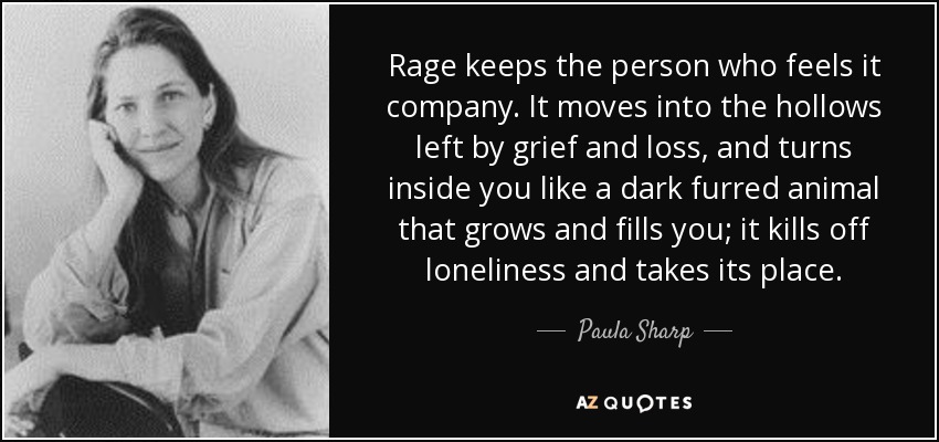 Rage keeps the person who feels it company. It moves into the hollows left by grief and loss, and turns inside you like a dark furred animal that grows and fills you; it kills off loneliness and takes its place. - Paula Sharp