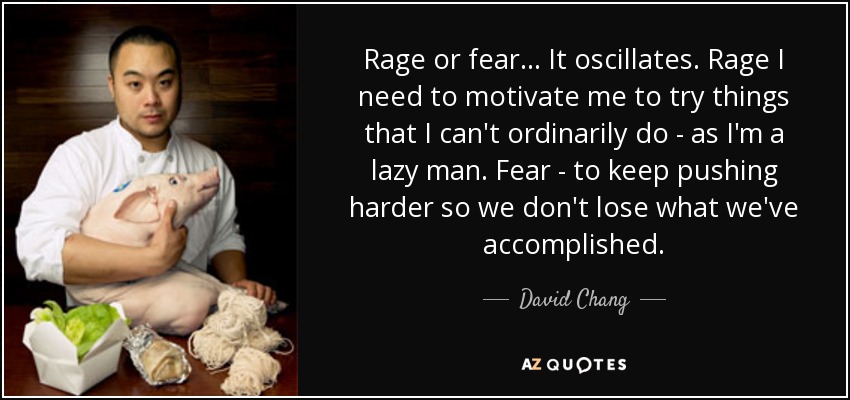 Rage or fear... It oscillates. Rage I need to motivate me to try things that I can't ordinarily do - as I'm a lazy man. Fear - to keep pushing harder so we don't lose what we've accomplished. - David Chang