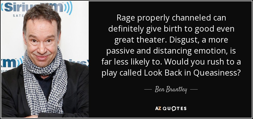 Rage properly channeled can definitely give birth to good even great theater. Disgust, a more passive and distancing emotion, is far less likely to. Would you rush to a play called Look Back in Queasiness? - Ben Brantley