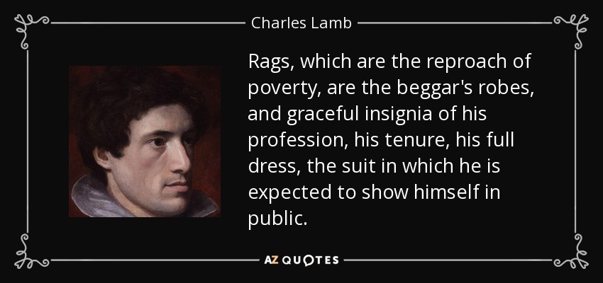 Rags, which are the reproach of poverty, are the beggar's robes, and graceful insignia of his profession, his tenure, his full dress, the suit in which he is expected to show himself in public. - Charles Lamb