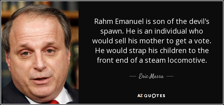 Rahm Emanuel is son of the devil's spawn. He is an individual who would sell his mother to get a vote. He would strap his children to the front end of a steam locomotive. - Eric Massa