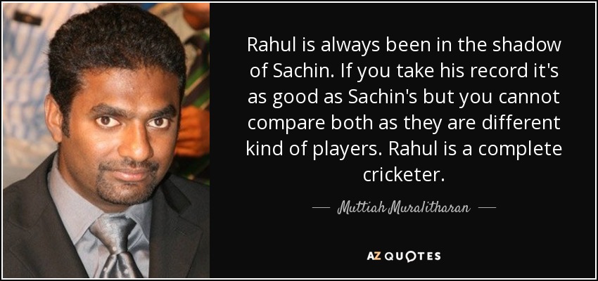 Rahul is always been in the shadow of Sachin. If you take his record it's as good as Sachin's but you cannot compare both as they are different kind of players. Rahul is a complete cricketer. - Muttiah Muralitharan