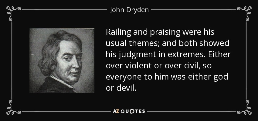 Railing and praising were his usual themes; and both showed his judgment in extremes. Either over violent or over civil, so everyone to him was either god or devil. - John Dryden