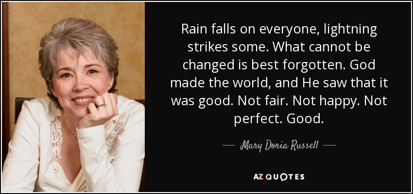 Rain falls on everyone, lightning strikes some. What cannot be changed is best forgotten. God made the world, and He saw that it was good. Not fair. Not happy. Not perfect. Good. - Mary Doria Russell