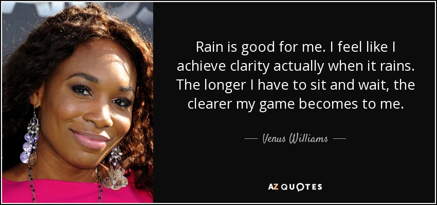 Rain is good for me. I feel like I achieve clarity actually when it rains. The longer I have to sit and wait, the clearer my game becomes to me. - Venus Williams