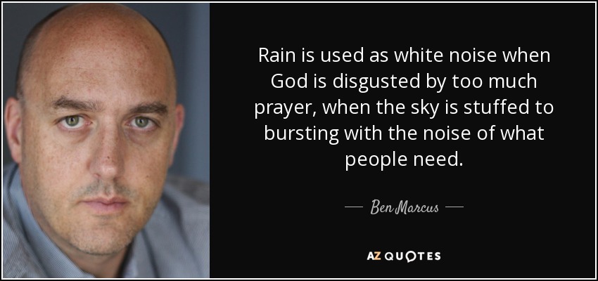 Rain is used as white noise when God is disgusted by too much prayer, when the sky is stuffed to bursting with the noise of what people need. - Ben Marcus