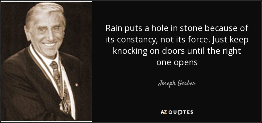 Rain puts a hole in stone because of its constancy, not its force. Just keep knocking on doors until the right one opens - Joseph Gerber