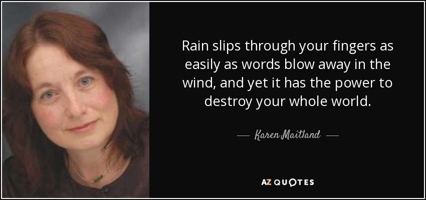 Rain slips through your fingers as easily as words blow away in the wind, and yet it has the power to destroy your whole world. - Karen Maitland