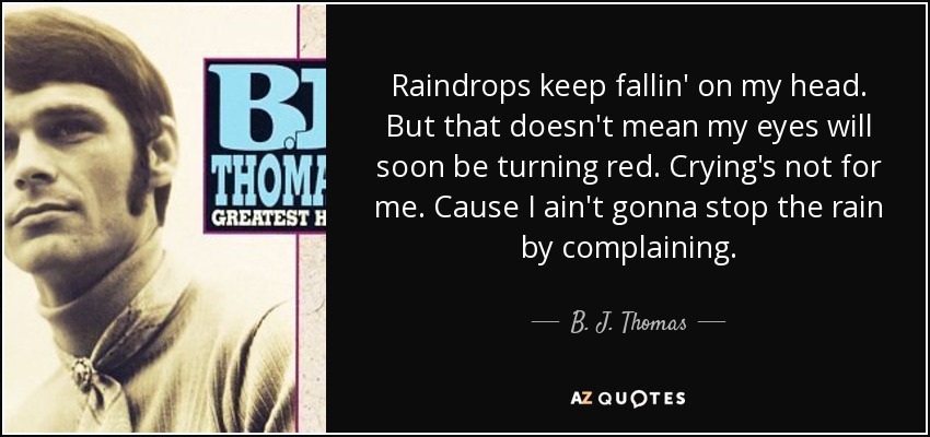 Raindrops keep fallin' on my head. But that doesn't mean my eyes will soon be turning red. Crying's not for me. Cause I ain't gonna stop the rain by complaining. - B. J. Thomas