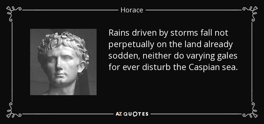 Rains driven by storms fall not perpetually on the land already sodden, neither do varying gales for ever disturb the Caspian sea. - Horace