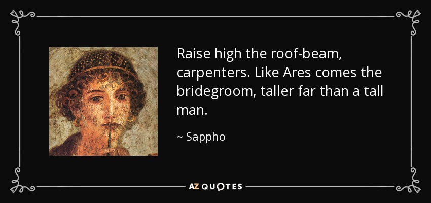 Raise high the roof-beam, carpenters. Like Ares comes the bridegroom, taller far than a tall man. - Sappho