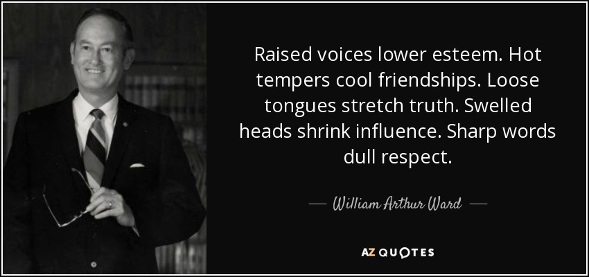 Raised voices lower esteem. Hot tempers cool friendships. Loose tongues stretch truth. Swelled heads shrink influence. Sharp words dull respect. - William Arthur Ward