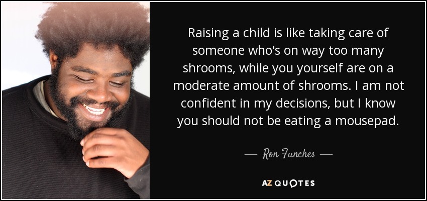 Raising a child is like taking care of someone who's on way too many shrooms, while you yourself are on a moderate amount of shrooms. I am not confident in my decisions, but I know you should not be eating a mousepad. - Ron Funches