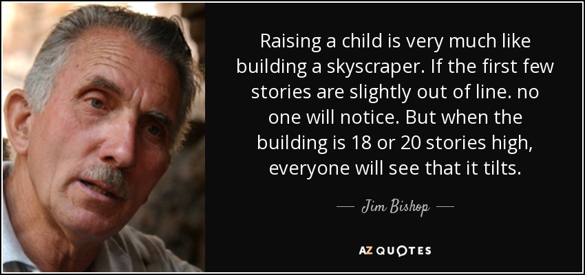 Raising a child is very much like building a skyscraper. If the first few stories are slightly out of line. no one will notice. But when the building is 18 or 20 stories high, everyone will see that it tilts. - Jim Bishop