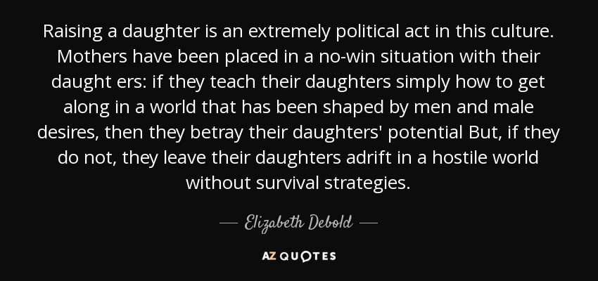 Raising a daughter is an extremely political act in this culture. Mothers have been placed in a no-win situation with their daught ers: if they teach their daughters simply how to get along in a world that has been shaped by men and male desires, then they betray their daughters' potential But, if they do not, they leave their daughters adrift in a hostile world without survival strategies. - Elizabeth Debold