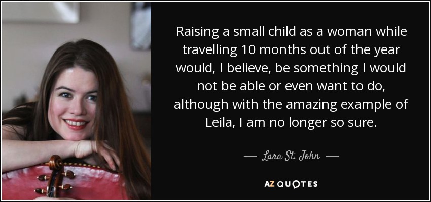 Raising a small child as a woman while travelling 10 months out of the year would, I believe, be something I would not be able or even want to do, although with the amazing example of Leila, I am no longer so sure. - Lara St. John