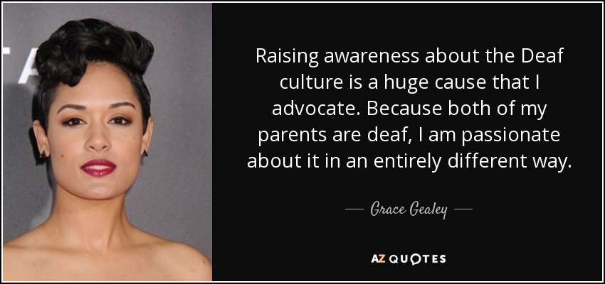 Raising awareness about the Deaf culture is a huge cause that I advocate. Because both of my parents are deaf, I am passionate about it in an entirely different way. - Grace Gealey