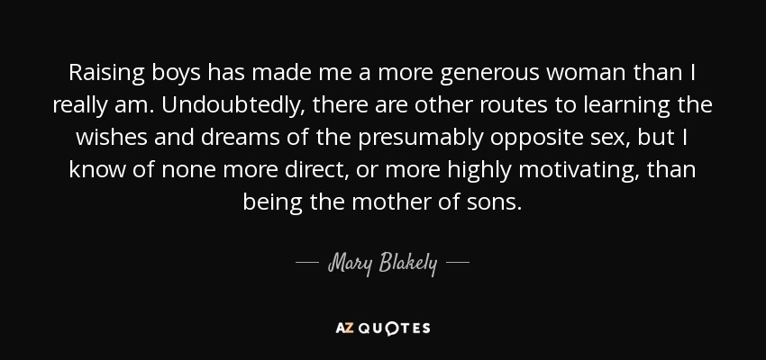 Raising boys has made me a more generous woman than I really am. Undoubtedly, there are other routes to learning the wishes and dreams of the presumably opposite sex, but I know of none more direct, or more highly motivating, than being the mother of sons. - Mary Blakely