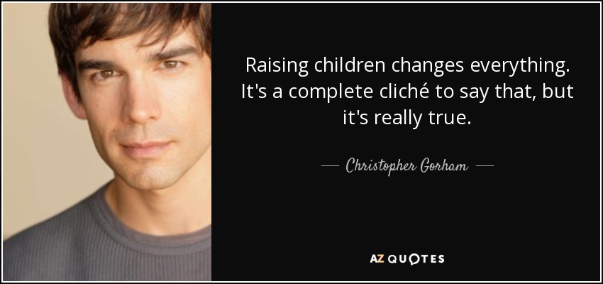 Raising children changes everything. It's a complete cliché to say that, but it's really true. - Christopher Gorham