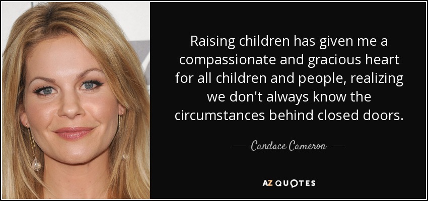 Raising children has given me a compassionate and gracious heart for all children and people, realizing we don't always know the circumstances behind closed doors. - Candace Cameron