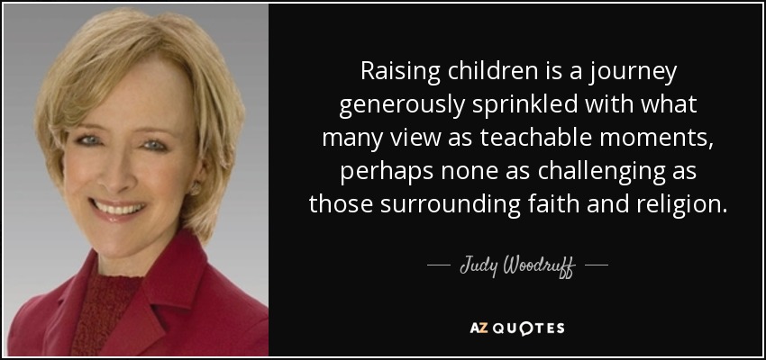 Raising children is a journey generously sprinkled with what many view as teachable moments, perhaps none as challenging as those surrounding faith and religion. - Judy Woodruff