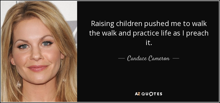 Raising children pushed me to walk the walk and practice life as I preach it. - Candace Cameron