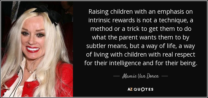 Raising children with an emphasis on intrinsic rewards is not a technique, a method or a trick to get them to do what the parent wants them to by subtler means, but a way of life, a way of living with children with real respect for their intelligence and for their being. - Mamie Van Doren