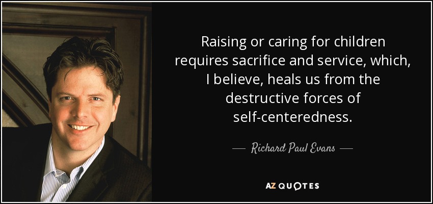 Raising or caring for children requires sacrifice and service, which, I believe, heals us from the destructive forces of self-centeredness. - Richard Paul Evans