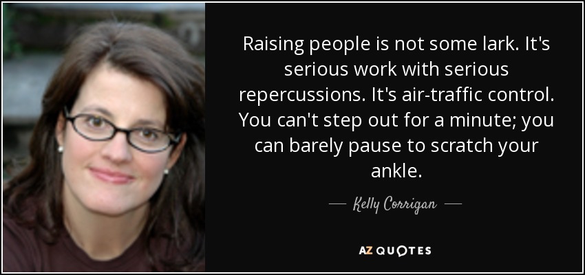 Raising people is not some lark. It's serious work with serious repercussions. It's air-traffic control. You can't step out for a minute; you can barely pause to scratch your ankle. - Kelly Corrigan