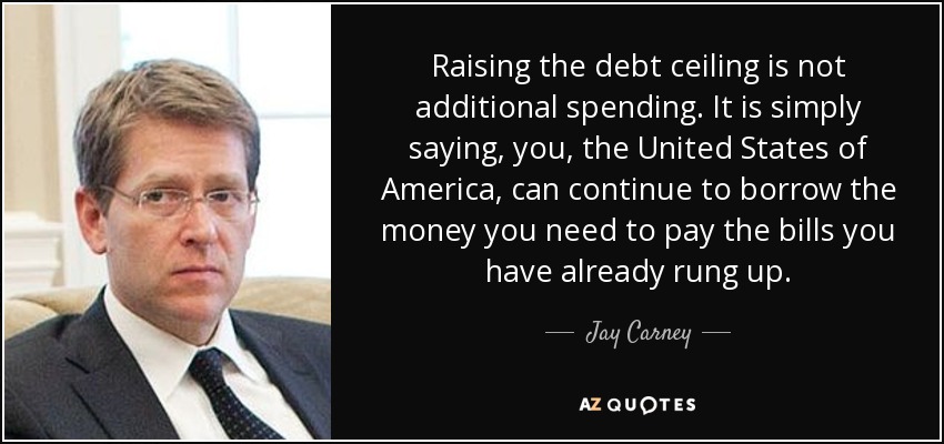 Raising the debt ceiling is not additional spending. It is simply saying, you, the United States of America, can continue to borrow the money you need to pay the bills you have already rung up. - Jay Carney