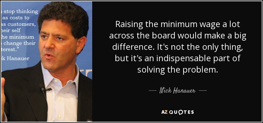 Raising the minimum wage a lot across the board would make a big difference. It's not the only thing, but it's an indispensable part of solving the problem. - Nick Hanauer