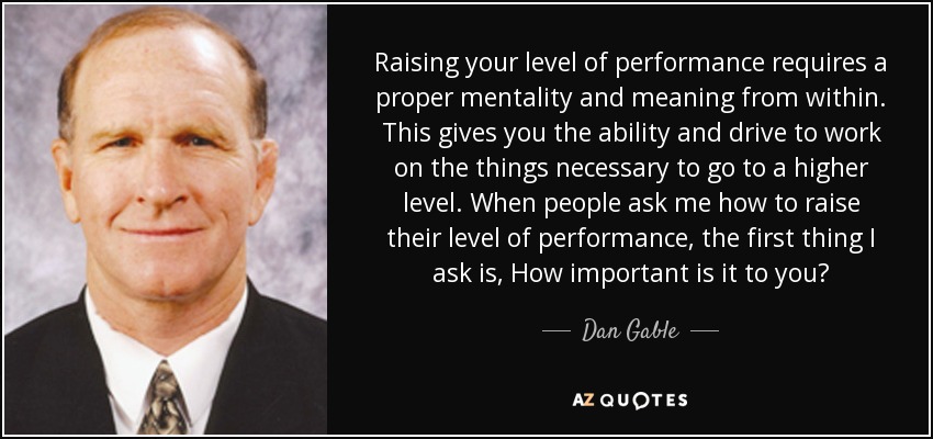 Raising your level of performance requires a proper mentality and meaning from within. This gives you the ability and drive to work on the things necessary to go to a higher level. When people ask me how to raise their level of performance, the first thing I ask is, How important is it to you? - Dan Gable