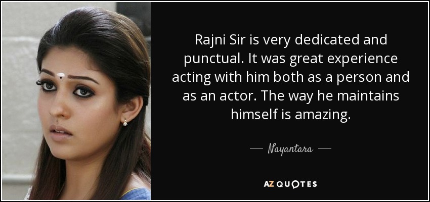 Rajni Sir is very dedicated and punctual. It was great experience acting with him both as a person and as an actor. The way he maintains himself is amazing. - Nayantara