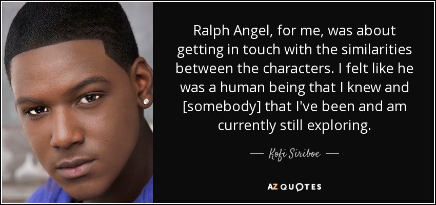 Ralph Angel, for me, was about getting in touch with the similarities between the characters. I felt like he was a human being that I knew and [somebody] that I've been and am currently still exploring. - Kofi Siriboe