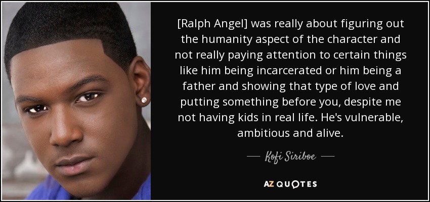 [Ralph Angel] was really about figuring out the humanity aspect of the character and not really paying attention to certain things like him being incarcerated or him being a father and showing that type of love and putting something before you, despite me not having kids in real life. He's vulnerable, ambitious and alive. - Kofi Siriboe