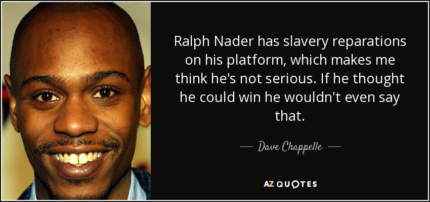 Ralph Nader has slavery reparations on his platform, which makes me think he's not serious. If he thought he could win he wouldn't even say that. - Dave Chappelle