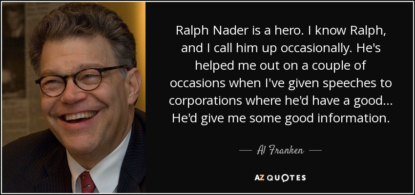Ralph Nader is a hero. I know Ralph, and I call him up occasionally. He's helped me out on a couple of occasions when I've given speeches to corporations where he'd have a good... He'd give me some good information. - Al Franken